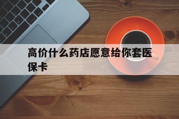上海最新的高价什么药店愿意给你套医保卡方法分享(上海去药店套医保卡人家会给你套?教程)